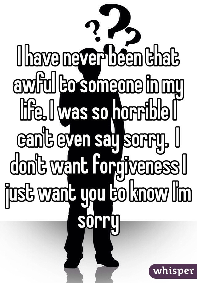 I have never been that awful to someone in my life. I was so horrible I can't even say sorry.  I don't want forgiveness I just want you to know I'm sorry