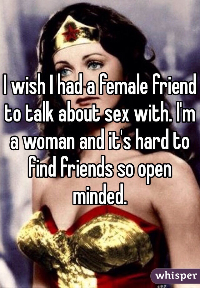 I wish I had a female friend to talk about sex with. I'm a woman and it's hard to find friends so open minded.