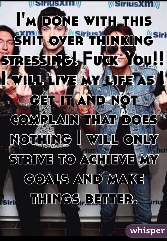 I'm done with this shit over thinking stressing! Fuck You!! I will live my life as I get it and not complain that does nothing I will only strive to achieve my goals and make things better. 
