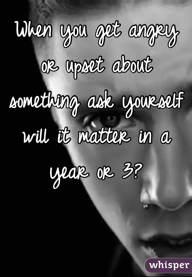 When you get angry or upset about something ask yourself will it matter in a year or 3?
