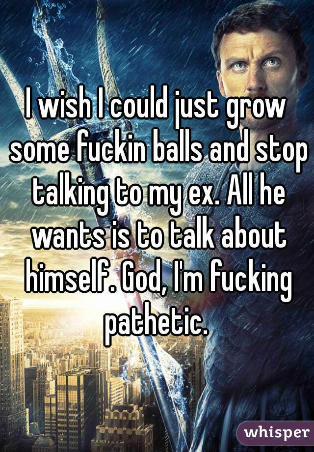 I wish I could just grow some fuckin balls and stop talking to my ex. All he wants is to talk about himself. God, I'm fucking pathetic. 