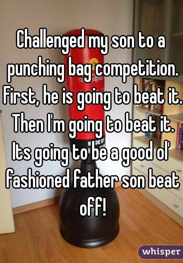 Challenged my son to a punching bag competition. First, he is going to beat it. Then I'm going to beat it.
Its going to be a good ol' fashioned father son beat off!