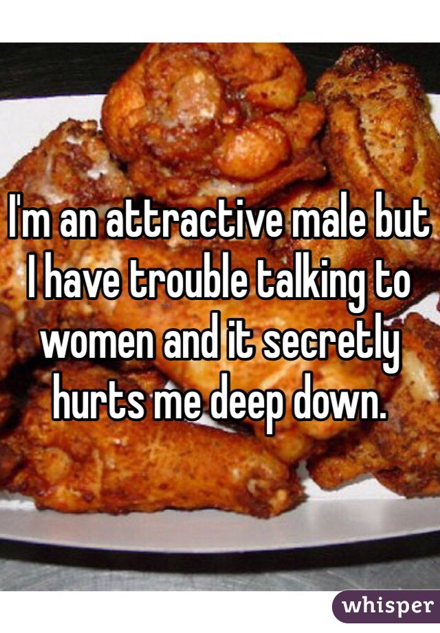 I'm an attractive male but I have trouble talking to women and it secretly hurts me deep down.