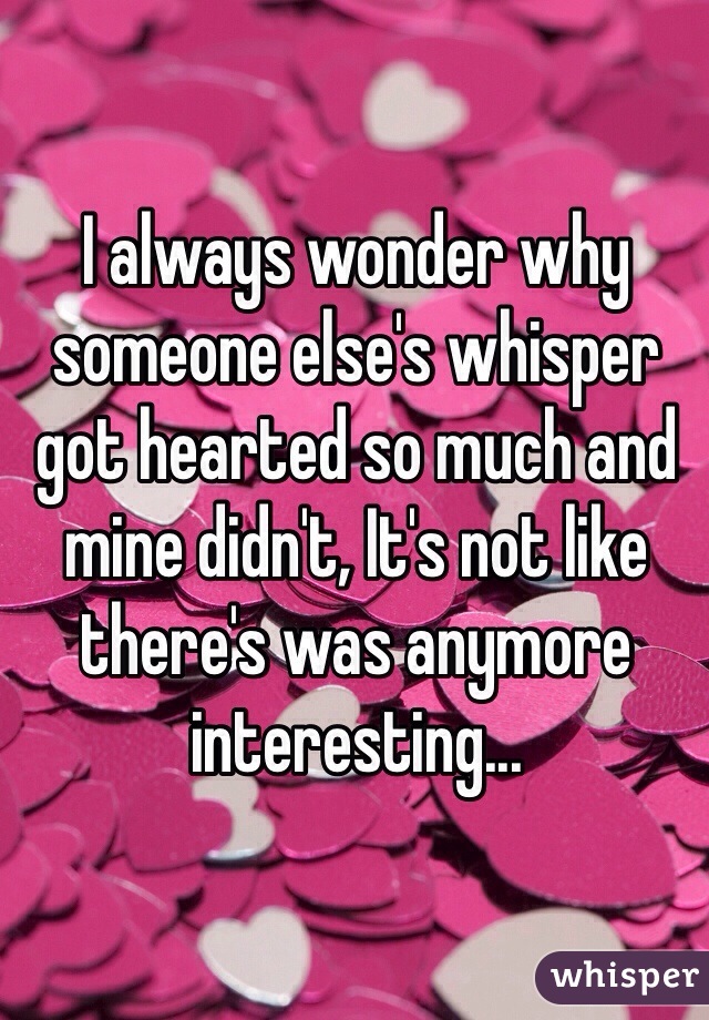 I always wonder why someone else's whisper got hearted so much and mine didn't, It's not like there's was anymore interesting...
