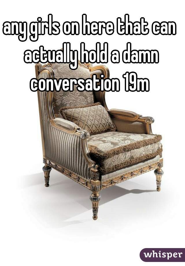 any girls on here that can actually hold a damn conversation 19m 