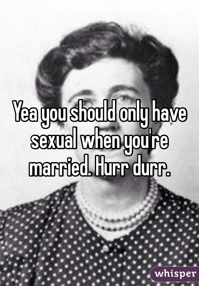 Yea you should only have sexual when you're married. Hurr durr. 
