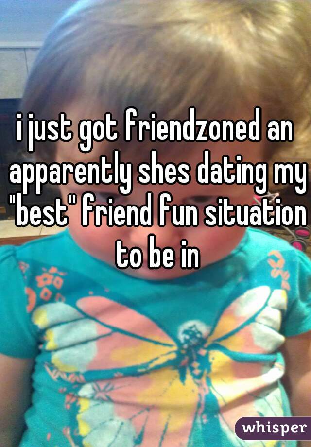 i just got friendzoned an apparently shes dating my "best" friend fun situation to be in