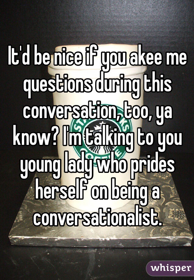 It'd be nice if you akee me questions during this conversation, too, ya know? I'm talking to you young lady who prides herself on being a conversationalist. 