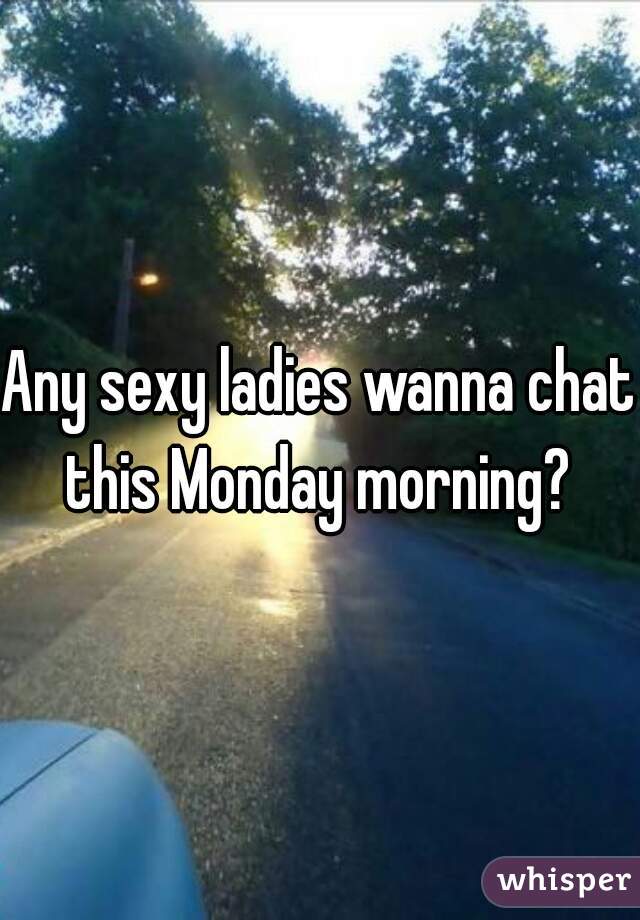 Any sexy ladies wanna chat this Monday morning? 