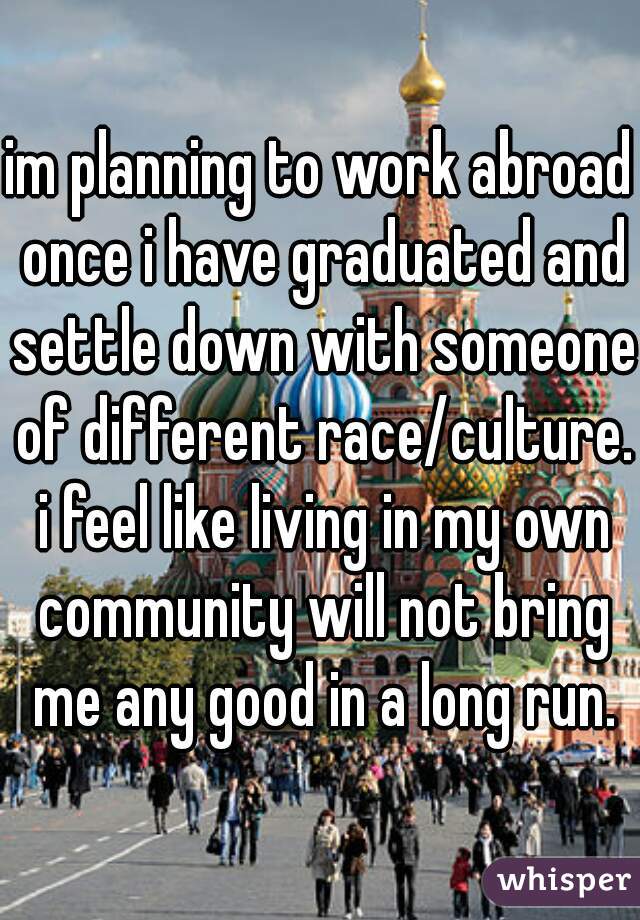 im planning to work abroad once i have graduated and settle down with someone of different race/culture. i feel like living in my own community will not bring me any good in a long run.