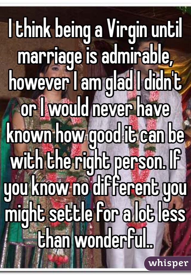 I think being a Virgin until marriage is admirable, however I am glad I didn't or I would never have known how good it can be with the right person. If you know no different you might settle for a lot less than wonderful..