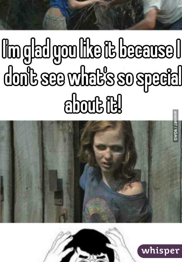 I'm glad you like it because I don't see what's so special about it!