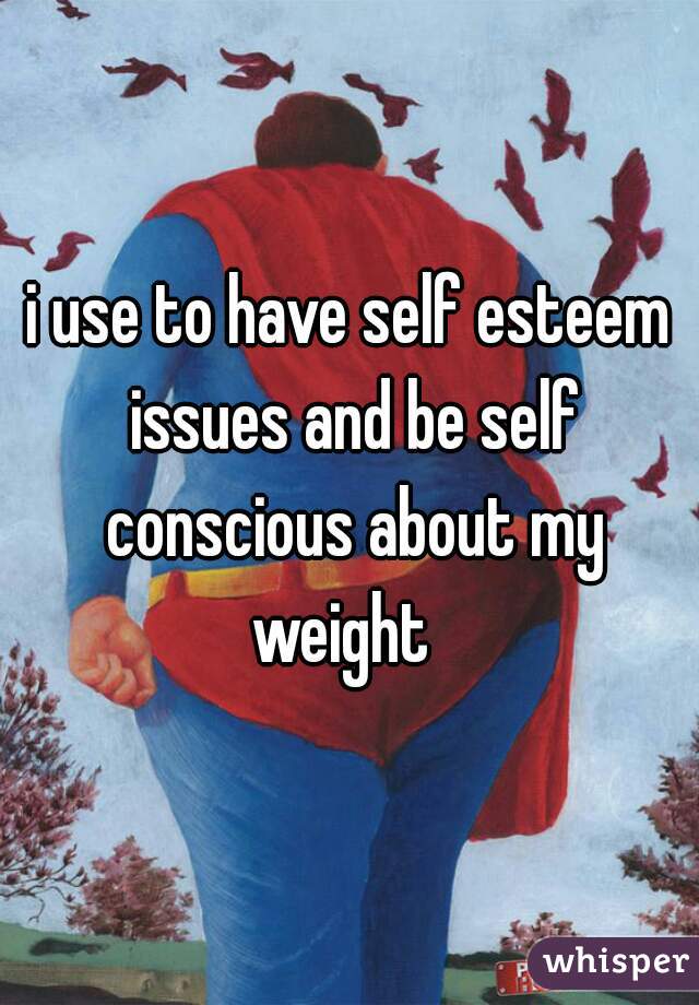 i use to have self esteem issues and be self conscious about my weight  