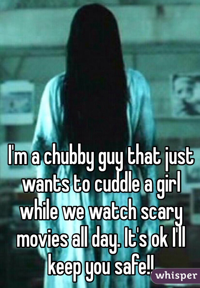 I'm a chubby guy that just wants to cuddle a girl while we watch scary movies all day. It's ok I'll keep you safe!!