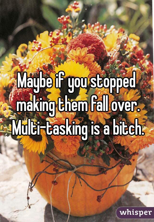 Maybe if you stopped making them fall over. Multi-tasking is a bitch.
