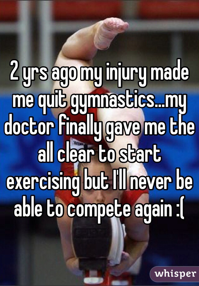 2 yrs ago my injury made me quit gymnastics...my doctor finally gave me the all clear to start exercising but I'll never be able to compete again :(