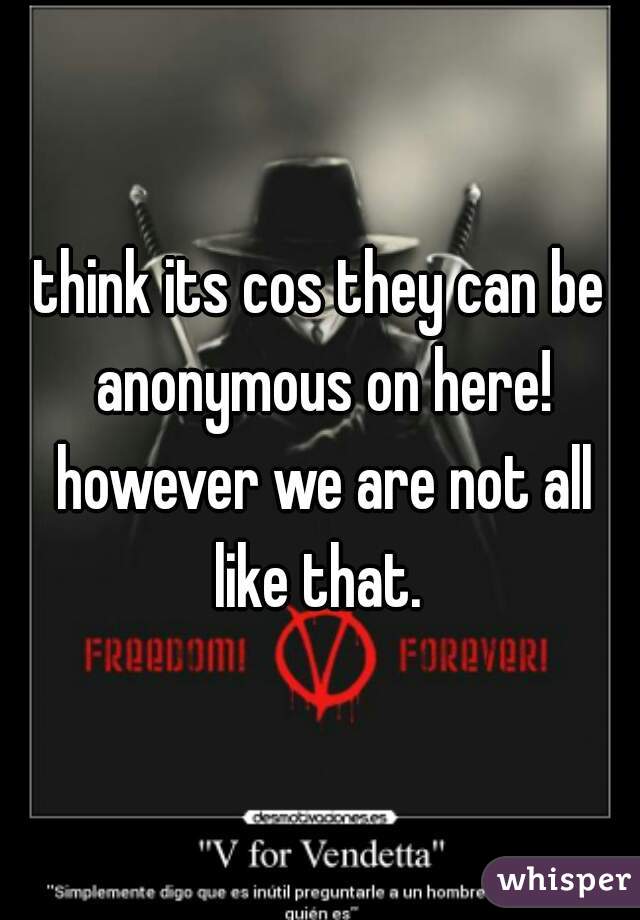 think its cos they can be anonymous on here! however we are not all like that. 