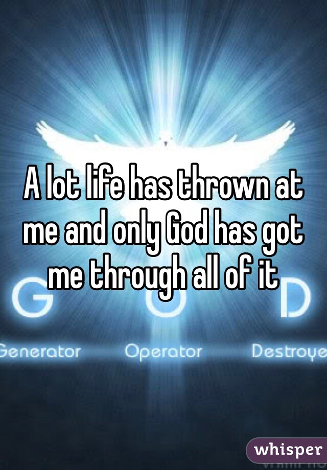 A lot life has thrown at me and only God has got me through all of it