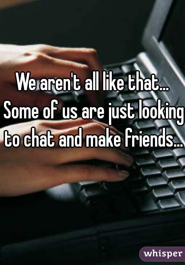 We aren't all like that... Some of us are just looking to chat and make friends... 