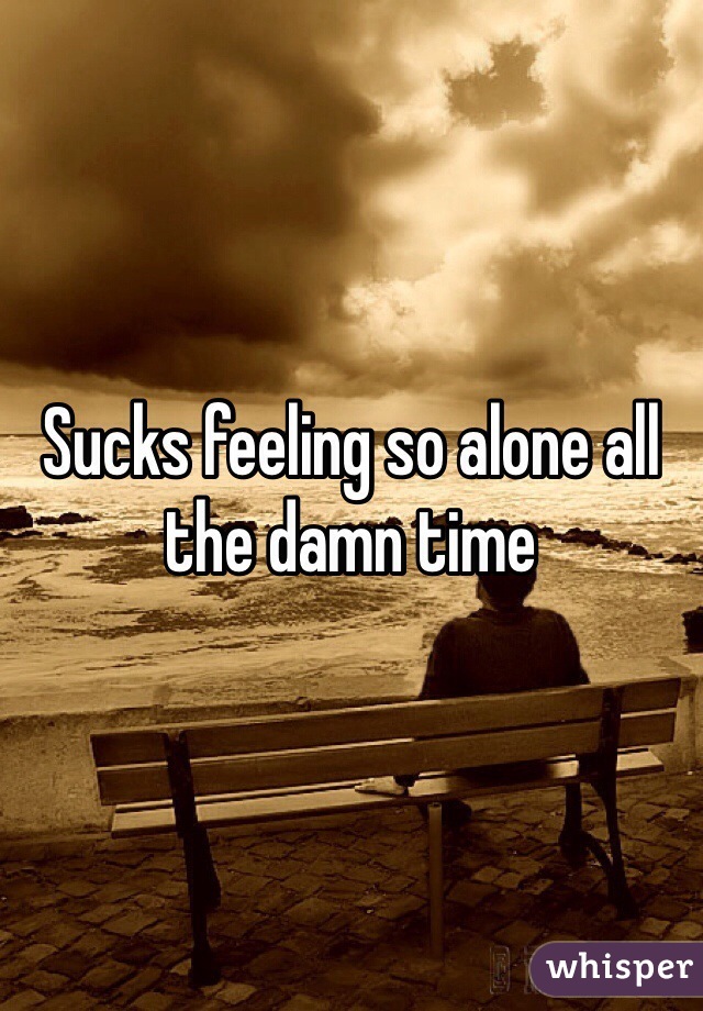 Sucks feeling so alone all the damn time 
