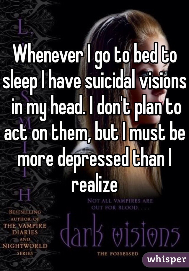 Whenever I go to bed to sleep I have suicidal visions
 in my head. I don't plan to act on them, but I must be more depressed than I realize 
