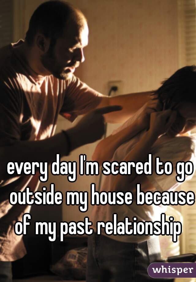 every day I'm scared to go outside my house because of my past relationship  