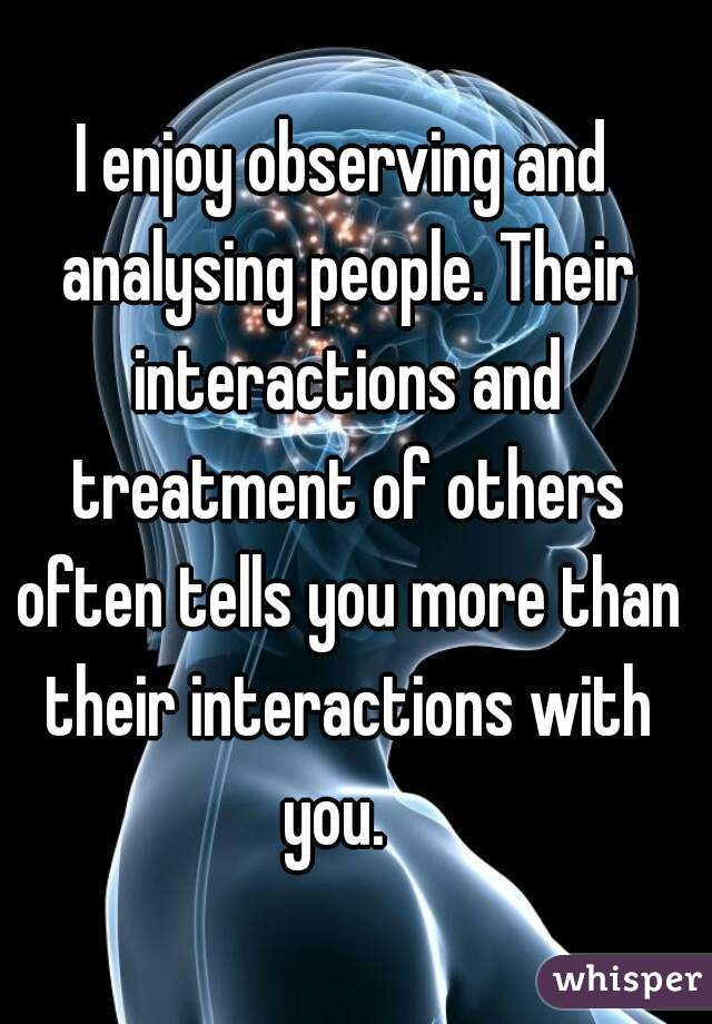 I enjoy observing and analysing people. Their interactions and treatment of others often tells you more than their interactions with you.  