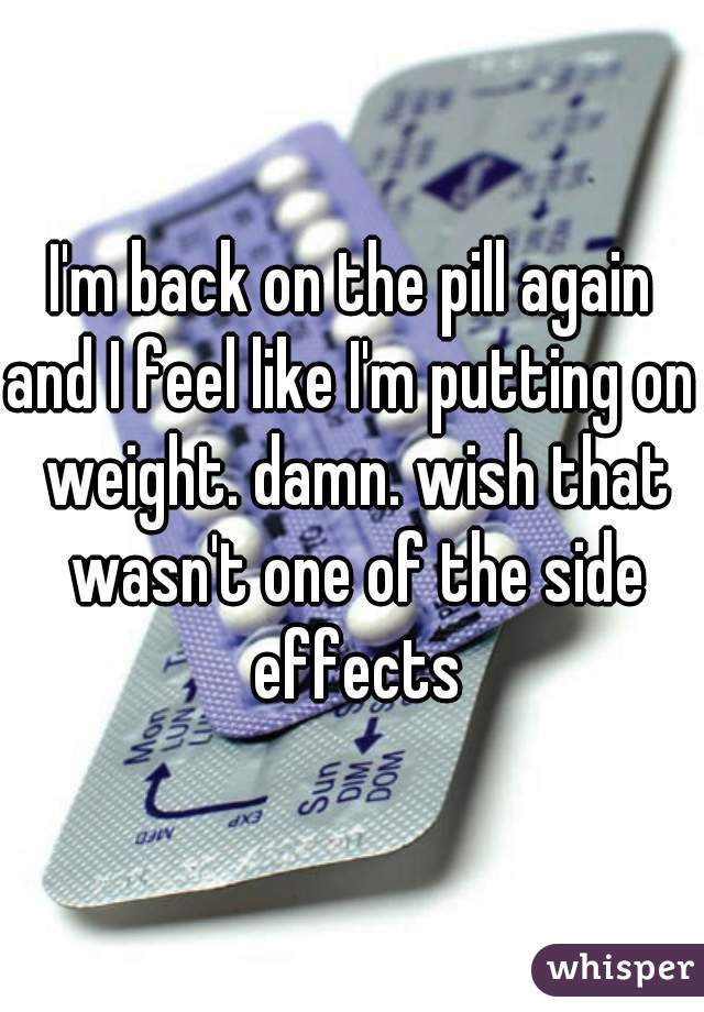 I'm back on the pill again
and I feel like I'm putting on weight. damn. wish that wasn't one of the side effects