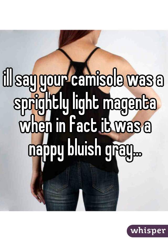 ill say your camisole was a sprightly light magenta when in fact it was a nappy bluish gray...