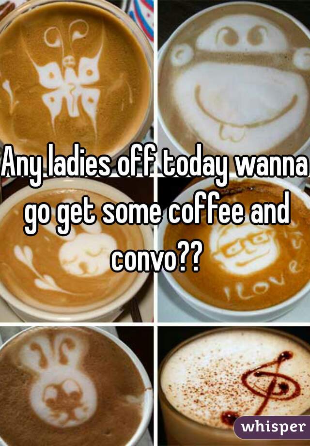 Any ladies off today wanna go get some coffee and convo??