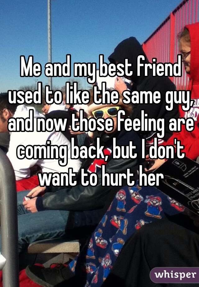 Me and my best friend used to like the same guy, and now those feeling are coming back, but I don't want to hurt her
