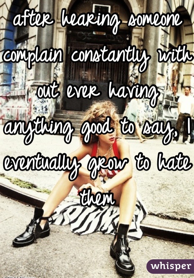 after hearing someone complain constantly with out ever having anything good to say, I eventually grow to hate them