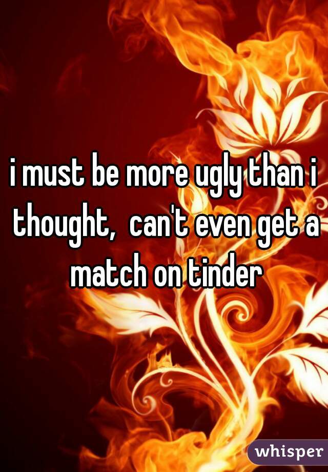 i must be more ugly than i thought,  can't even get a match on tinder