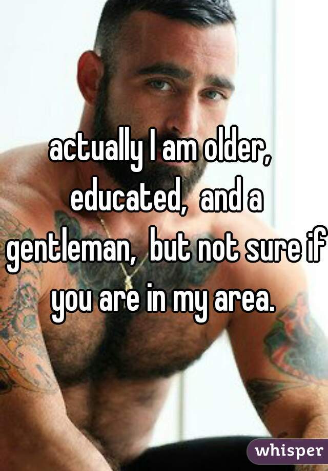 actually I am older,  educated,  and a gentleman,  but not sure if you are in my area. 