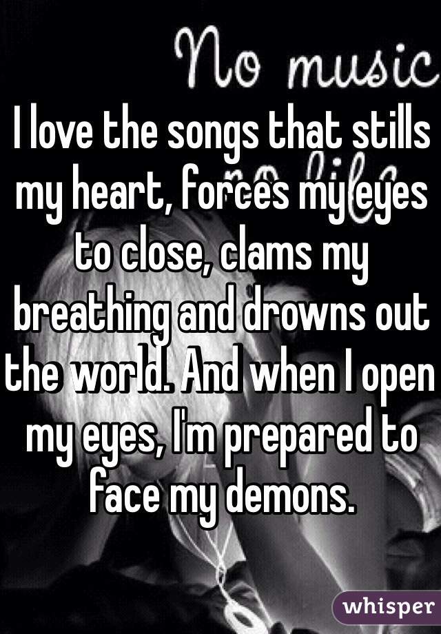 I love the songs that stills my heart, forces my eyes to close, clams my breathing and drowns out the world. And when I open my eyes, I'm prepared to face my demons. 