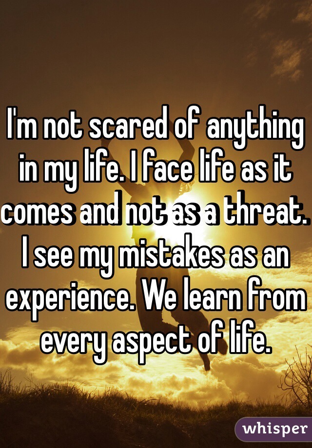 I'm not scared of anything in my life. I face life as it comes and not as a threat. I see my mistakes as an experience. We learn from every aspect of life. 