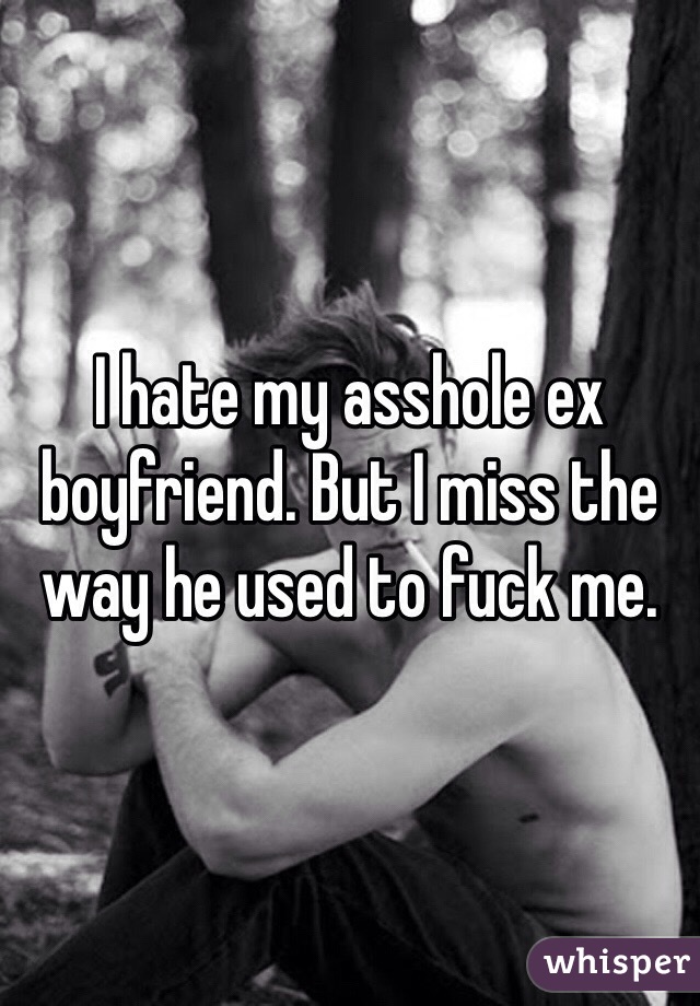 I hate my asshole ex boyfriend. But I miss the way he used to fuck me. 