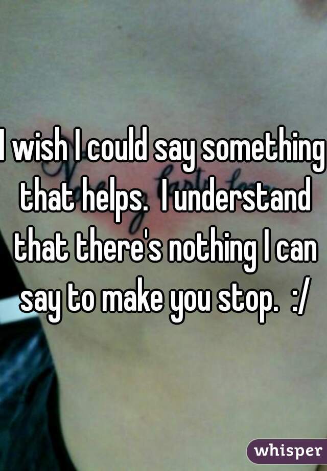 I wish I could say something that helps.  I understand that there's nothing I can say to make you stop.  :/