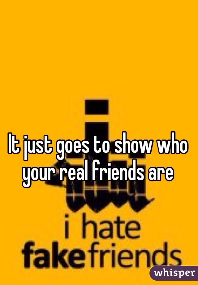It just goes to show who your real friends are 