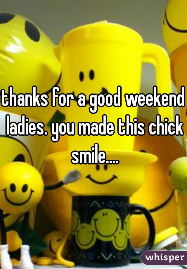thanks for a good weekend ladies. you made this chick smile....