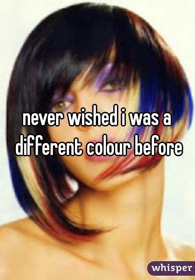 never wished i was a different colour before