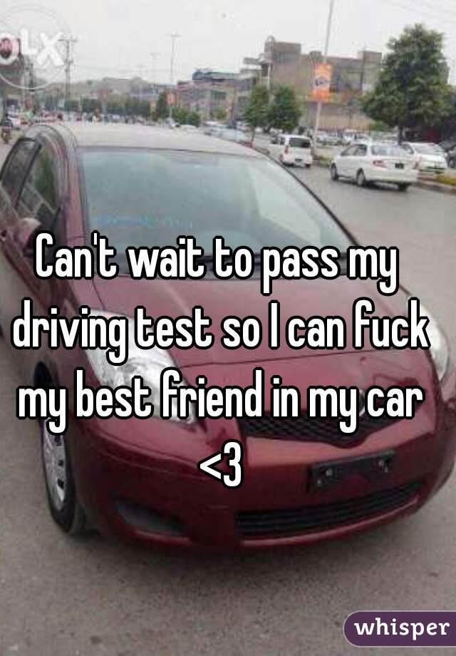 Can't wait to pass my driving test so I can fuck my best friend in my car <3