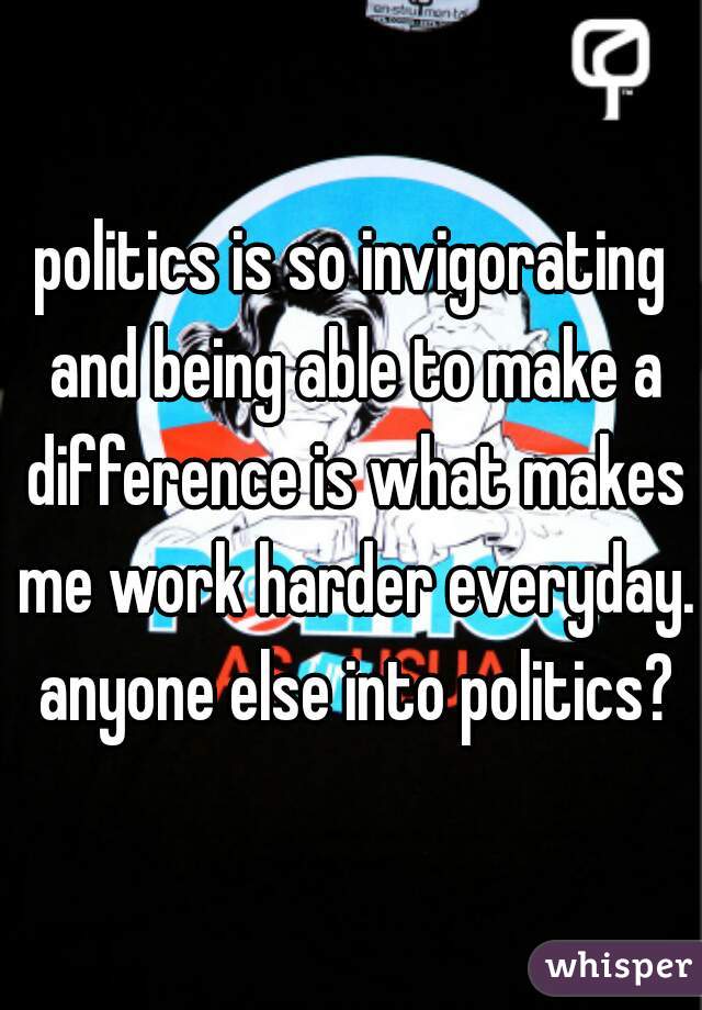 politics is so invigorating and being able to make a difference is what makes me work harder everyday. anyone else into politics?