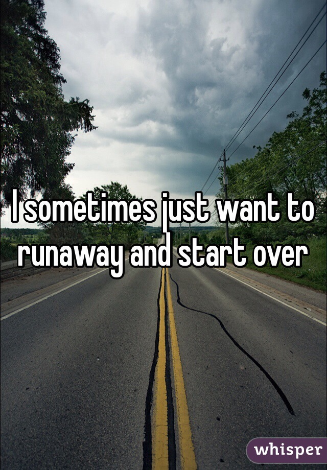 I sometimes just want to runaway and start over 