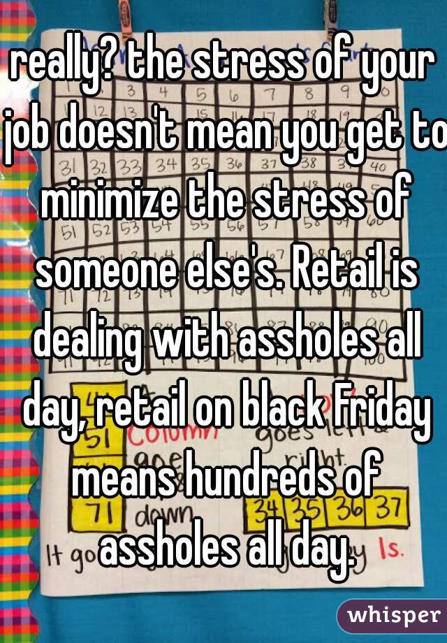 really? the stress of your job doesn't mean you get to minimize the stress of someone else's. Retail is dealing with assholes all day, retail on black Friday means hundreds of assholes all day.