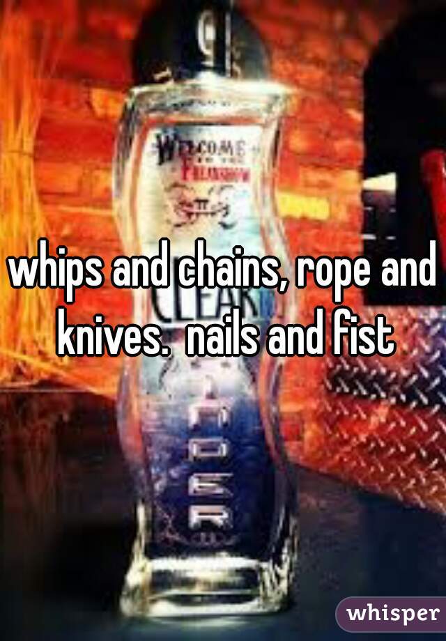 whips and chains, rope and knives.  nails and fist
