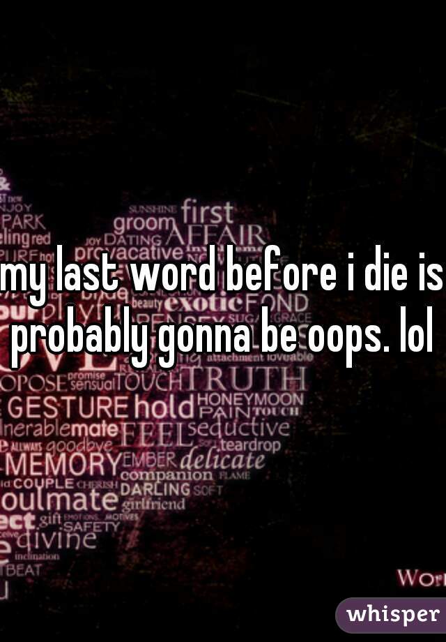 my last word before i die is probably gonna be oops. lol 
