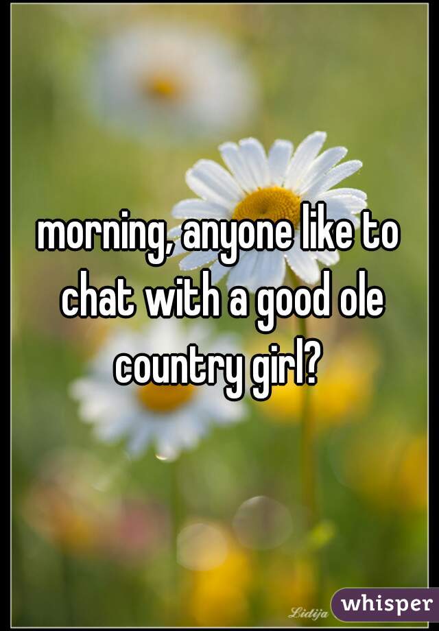 morning, anyone like to chat with a good ole country girl? 
