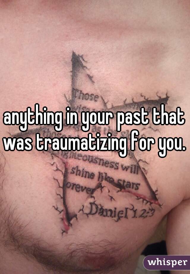 anything in your past that was traumatizing for you. 