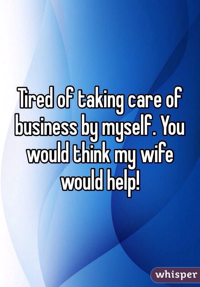 Tired of taking care of business by myself. You would think my wife would help!